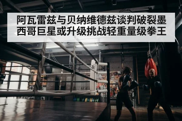 阿瓦雷兹与贝纳维德兹谈判破裂墨西哥巨星或升级挑战轻重量级拳王