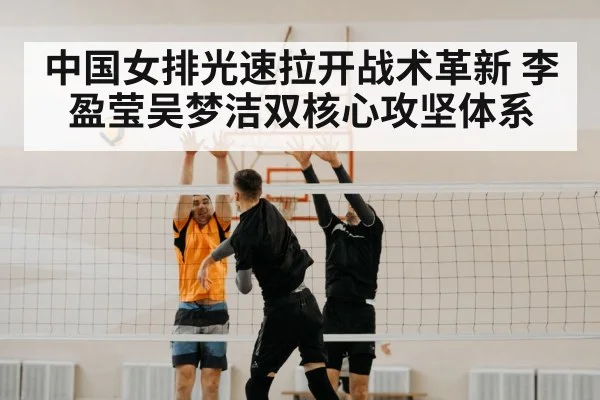 中国女排光速拉开战术革新 李盈莹吴梦洁双核心攻坚体系